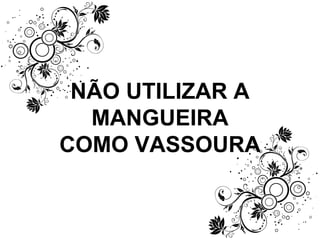 NÃO UTILIZAR A MANGUEIRA COMO VASSOURA 