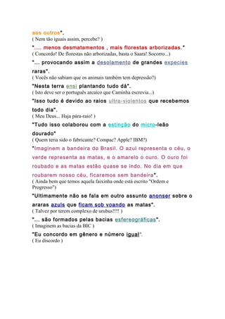 aos outros".
( Nem tão iguais assim, percebe? )
".... menos desmatamentos , mais florestas arborizadas."
( Concordo! De florestas não arborizadas, basta o Saara! Socorro...)
"... provocando assim a desolamento de grandes expecies
raras".
( Vocês não sabiam que os animais também tem depressão?)
"Nesta terra ensi plantando tudo dá".
( Isto deve ser o português arcaico que Caminha escrevia...)
"Isso tudo é devido ao raios ultra-violentos que recebemos
todo dia".
( Meu Deus... Haja pára-raio! )
"Tudo isso colaborou com a estinção do micro-leão
dourado"
( Quem teria sido o fabricante? Compac? Apple? IBM?)
"Imaginem a bandeira do Brasil. O azul representa o céu, o
verde representa as matas, e o amarelo o ouro. O ouro foi
roubado e as matas estão quase se indo. No dia em que
roubarem nosso céu, ficaremos sem bandeira".
( Ainda bem que temos aquela faixinha onde está escrito "Ordem e
Progresso")
"Ultimamente não se fala em outro assunto anonser sobre o
araras azuls que ficam sob voando as matas".
( Talvez por terem complexo de urubus!!!! )
"... são formados pelas bacias esfereográficas".
( Imaginem as bacias da BIC )
"Eu concordo em gênero e número igual".
( Eu discordo )
 