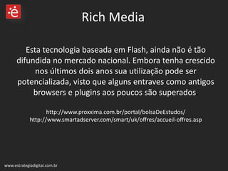 Esta tecnologia baseada em Flash, ainda não é tão difundida no mercado nacional. Embora tenha crescido nos últimos dois anos sua utilização pode ser potencializada, visto que alguns entraves como antigos browsers e plugins aos poucos são superados .  http://www.proxxima.com.br/portal/bolsaDeEstudos/ http://www.smartadserver.com/smart/uk/offres/accueil-offres.asp www.estrategiadigital.com.br Rich Media 