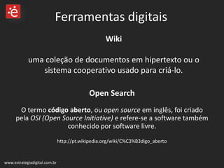 Wiki  uma coleção de documentos em hipertexto ou o sistema cooperativo usado para criá-lo. www.estrategiadigital.com.br Ferramentas digitais Open Search O termo  código aberto , ou  open source  em inglês, foi criado pela  OSI (Open Source Initiative)  e refere-se a software também conhecido por software livre. http://pt.wikipedia.org/wiki/C%C3%B3digo_aberto 