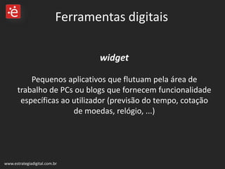 widget   Pequenos aplicativos que flutuam pela área de trabalho de PCs ou blogs que fornecem funcionalidade específicas ao utilizador (previsão do tempo, cotação de moedas, relógio, ...) www.estrategiadigital.com.br Ferramentas digitais 
