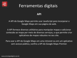 API A API do Google Maps permite usar JavaScript para incorporar o Google Maps em sua página da web.  A API fornece diversos utilitários para manipular mapas e adicionar conteúdo ao mapa por meio de diversos serviços, o que permite criar aplicativos de mapas robustos no seu site. Para usar a API do Google Maps em uma intranet ou em um aplicativo sem acesso público, confira a API do Google Maps Premier. www.estrategiadigital.com.br Ferramentas digitais 