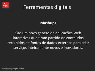 Mashups  São um novo género de aplicações Web interativas que tiram partido de conteúdos recolhidos de fontes de dados externos para criar serviços inteiramente novos e inovadores.  www.estrategiadigital.com.br Ferramentas digitais 