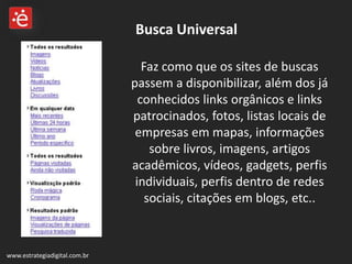 Busca Universal www.estrategiadigital.com.br Faz como que os sites de buscas passem a disponibilizar, além dos já conhecidos links orgânicos e links patrocinados, fotos, listas locais de empresas em mapas, informações sobre livros, imagens, artigos acadêmicos, vídeos, gadgets, perfis individuais, perfis dentro de redes sociais, citações em blogs, etc..  