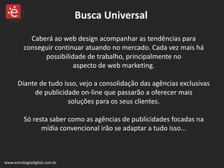 Caberá ao web design acompanhar as tendências para conseguir continuar atuando no mercado. Cada vez mais há possibilidade de trabalho, principalmente no  aspecto de web marketing. Diante de tudo isso, vejo a consolidação das agências exclusivas de publicidade on-line que passarão a oferecer mais  soluções para os seus clientes. Só resta saber como as agências de publicidades focadas na mídia convencional irão se adaptar a tudo isso... www.estrategiadigital.com.br Busca Universal 