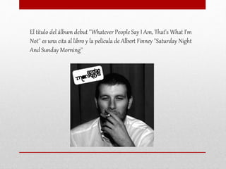 El titulo del álbum debut ''Whatever People Say I Am, That’s What I’m
Not'' es una cita al libro y la película de Albert Finney ''Saturday Night
And Sunday Morning''
 