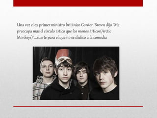 Una vez el ex primer ministro británico Gordon Brown dijo ''Me
preocupa mas el circulo ártico que los monos árticos(Arctic
Monkeys)''...suerte para el que no se dedico a la comedia
 