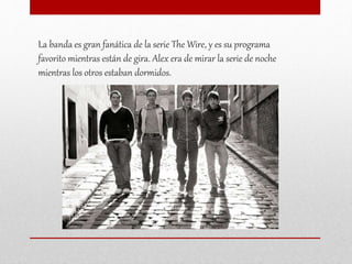 La banda es gran fanática de la serie The Wire, y es su programa
favorito mientras están de gira. Alex era de mirar la serie de noche
mientras los otros estaban dormidos.
 