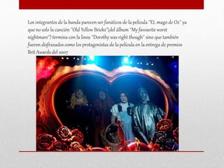 Los integrantes de la banda parecen ser fanáticos de la película ''EL mago de Oz'' ya
que no solo la canción ''Old Yellow Bricks''(del álbum ''My favourite worst
nightmare'') termina con la linea ''Dorothy was right though'' sino que también
fueron disfrazados como los protagonistas de la película en la entrega de premios
Brit Awards del 2007
 