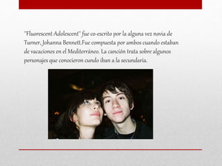 ''Fluorescent Adolescent'' fue co-escrito por la alguna vez novia de
Turner, Johanna Bennett.Fue compuesta por ambos cuando estaban
de vacaciones en el Mediterráneo. La canción trata sobre algunos
personajes que conocieron cundo iban a la secundaria.
 