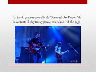 La banda grabo una versión de ''Diamonds Are Forever'' de
la cantante Shirley Bassey para el compilado ''All The Rage''
 
