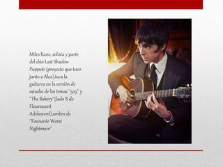 Miles Kane, solista y parte
del dúo Last Shadow
Puppets (proyecto que tuvo
junto a Alex),toca la
guitarra en la versión de
estudio de los temas ''505'' y
''The Bakery''(lado B de
Flourescent
Adolescent),ambos de
''Favourite Worst
Nightmare''
 