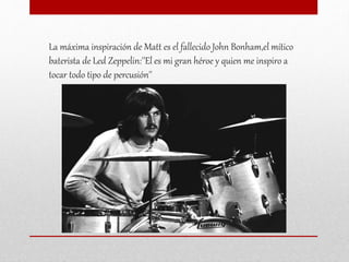 La máxima inspiración de Matt es el fallecido John Bonham,el mítico
baterista de Led Zeppelin:''El es mi gran héroe y quien me inspiro a
tocar todo tipo de percusión''
 