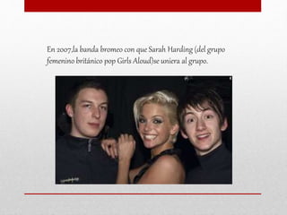 En 2007,la banda bromeo con que Sarah Harding (del grupo
femenino británico pop Girls Aloud)se uniera al grupo.
 