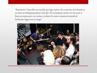 ''Brianstorm'' trata sobre un raro fan que logro entrar a los camerinos de la banda en
un show en Osaka,Japon.Jamie Cook dijo: 'Él era bastante extraño. Se veía como si
fuera un empresario, con camisa y corbata. Es como si estuviera tratando de
hechizarte. Seguro era un mago''
 