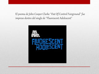 El poema de John Cooper Clarke ''Out Of Control Fairground'' fue
impreso dentro del single de ''Fluorescent Adolescent''
 