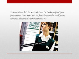 Parte de la letra de ''I Bet You Look Good On The Dancefloor''(mas
precisamente “Your name isn’t Rio, but I don’t care for sand”)es una
referencia a la canción de Duran Duran ''Rio''
 