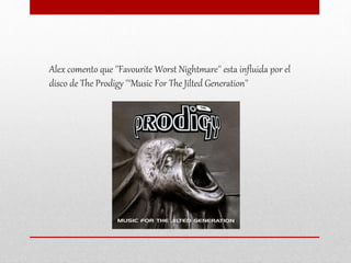 Alex comento que ''Favourite Worst Nightmare'' esta influida por el
disco de The Prodigy ''‘Music For The Jilted Generation''
 