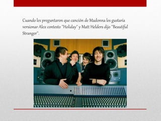 Cuando les preguntaron que canción de Madonna les gustaría
versionar Alex contesto ''Holiday'' y Matt Helders dijo ''Beautiful
Stranger''.
 
