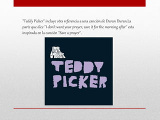 ''Teddy Picker'' incluye otra referencia a una canción de Duran Duran.La
parte que dice ''I don’t want your prayer, save it for the morning after'' esta
inspirada en la canción ''Save a prayer''.
 