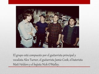 El grupo está compuesto por el guitarrista principal y
vocalista Alex Turner, el guitarrista Jamie Cook, el baterista
Matt Helders y el bajista Nick O'Malley.
 