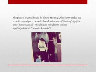 Al explicar el origen del titulo del álbum ''Humbug'',Alex Turner explico que
lo bautizaron así por el caramelo duro de sabor menta(''Humbug'' significa
tanto ''disparate/estafa'' en ingles pero en Inglaterra también
significa,justamente,''caramelo de menta'')
 