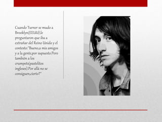 Cuando Turner se mudo a
Brooklyn(EEUU),le
preguntaron que iba a
extrañar del Reino Unido y el
contesto:''Bueno,a mis amigos
y a la gente,por supuesto.Pero
también a los
crumpets(pastelitos
ingleses).Por allá no se
consiguen,cierto?''
 