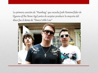 La primera canción de ''Humbug'' que escucho Josh Homme(líder de
Queens of the Stone Age),antes de aceptar producir la mayoría del
disco fue el demo de ''Dance Little Liar’'
 
