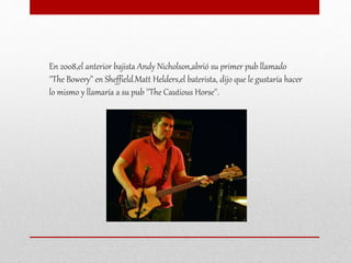En 2008,el anterior bajista Andy Nicholson,abrió su primer pub llamado
''The Bowery’' en Sheffield.Matt Helders,el baterista, dijo que le gustaría hacer
lo mismo y llamaría a su pub ''The Cautious Horse''.
 