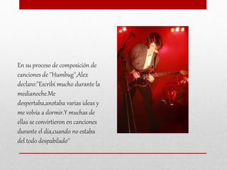 En su proceso de composición de
canciones de ''Humbug'',Alex
declaro:''Escribí mucho durante la
medianoche.Me
despertaba,anotaba varias ideas y
me volvía a dormir.Y muchas de
ellas se convirtieron en canciones
durante el día,cuando no estaba
del todo despabilado''
 