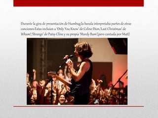 Durante la gira de presentación de Humbug,la banda interpretaba partes de otras
canciones.Estas incluían a ‘Only You Know’ de Celine Dion,‘Last Christmas’ de
Wham!,‘Strange’ de Patsy Cline y su propia ‘Mardy Bum’(pero cantada por Matt)
 