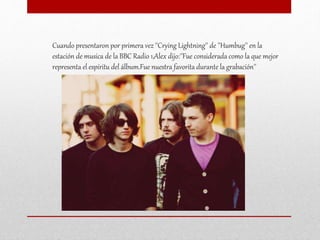 Cuando presentaron por primera vez ''Crying Lightning'' de ''Humbug'' en la
estación de musica de la BBC Radio 1,Alex dijo:''Fue considerada como la que mejor
representa el espíritu del álbum.Fue nuestra favorita durante la grabación''
 