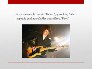 Supuestamente la canción ''Potion Approaching “esta
inspirada en el auto de Alex que se llama ''Floyd''
 