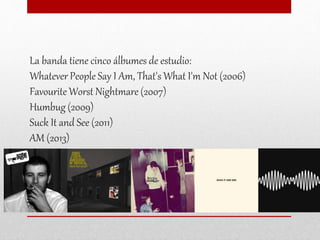 La banda tiene cinco álbumes de estudio:
Whatever People Say I Am, That's What I'm Not (2006)
Favourite Worst Nightmare (2007)
Humbug (2009)
Suck It and See (2011)
AM (2013)
 