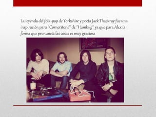 La leyenda del folk-pop de Yorkshire y poeta Jack Thackray fue una
inspiración para ''Cornerstone'' de ''Humbug'' ya que para Alex la
forma que pronuncia las cosas es muy graciosa
 