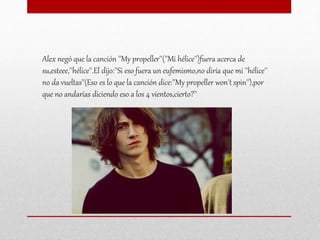 Alex negó que la canción ''My propeller''(''Mi hélice'')fuera acerca de
su,esteee,''hélice''.El dijo:''Si eso fuera un eufemismo,no diría que mi ''hélice''
no da vueltas''(Eso es lo que la canción dice:''My propeller won't spin''),por
que no andarías diciendo eso a los 4 vientos,cierto?''
 