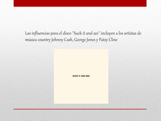 Las influencias para el disco ''Suck it and see'' incluyen a los artistas de
música country Johnny Cash, George Jones y Patsy Cline
 
