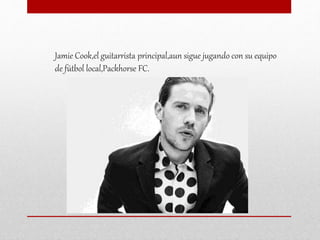 Jamie Cook,el guitarrista principal,aun sigue jugando con su equipo
de fútbol local,Packhorse FC.
 