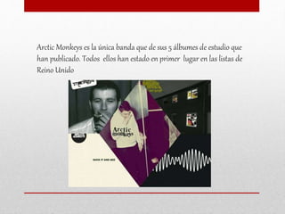 Arctic Monkeys es la única banda que de sus 5 álbumes de estudio que
han publicado. Todos ellos han estado en primer lugar en las listas de
Reino Unido
 
