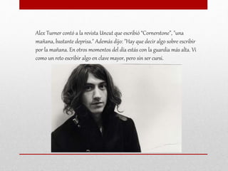 Alex Turner contó a la revista Uncut que escribió “Cornerstone”, "una
mañana, bastante deprisa." Además dijo: "Hay que decir algo sobre escribir
por la mañana. En otros momentos del día estás con la guardia más alta. Vi
como un reto escribir algo en clave mayor, pero sin ser cursi.
 
