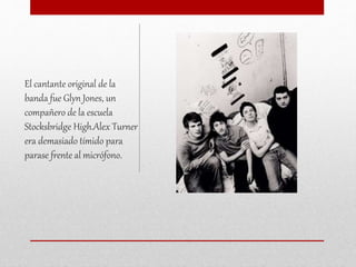 El cantante original de la
banda fue Glyn Jones, un
compañero de la escuela
Stocksbridge High.Alex Turner
era demasiado tímido para
parase frente al micrófono.
 