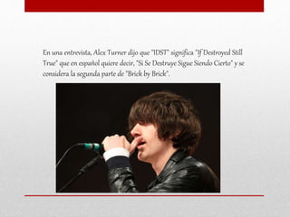 En una entrevista, Alex Turner dijo que "IDST" significa "If Destroyed Still
True" que en español quiere decir, "Si Se Destruye Sigue Siendo Cierto" y se
considera la segunda parte de "Brick by Brick".
 