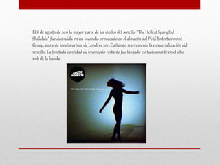 El 8 de agosto de 2011 la mayor parte de los vinilos del sencillo “The Hellcat Spangled
Shalalala” fue destruida en un incendio provocado en el almacén del PIAS Entertainment
Group, durante los disturbios de Londres 2011.Dañando severamente la comercialización del
sencillo. La limitada cantidad de inventario restante fue lanzado exclusivamente en el sitio
web de la banda.
 