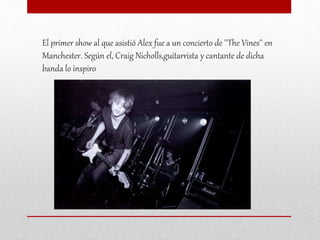 El primer show al que asistió Alex fue a un concierto de ''The Vines'' en
Manchester. Según el, Craig Nicholls,guitarrista y cantante de dicha
banda lo inspiro
 