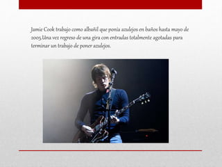 Jamie Cook trabajo como albañil que ponía azulejos en baños hasta mayo de
2005.Una vez regreso de una gira con entradas totalmente agotadas para
terminar un trabajo de poner azulejos.
 