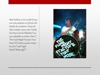 Matt Helders es de escribir frases
con cinta aislante en el frente del
bombo de su batería. Varias de
ellas rezaban cosas como:''Guilty
Feet Have Got No Rhythm’(''Los
pies culpables no tienen ritmo''),
‘The Funk Might Fracture Your
Nose’(''El Funk te puede romper
la nariz'') and ‘Agile
Beast’(''Bestia ágil'')
 
