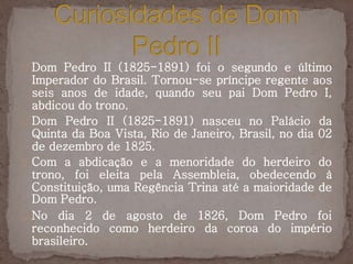 Dom Pedro II (1825-1891) foi o segundo e último 
Imperador do Brasil. Tornou-se príncipe regente aos 
seis anos de idade, quando seu pai Dom Pedro I, 
abdicou do trono. 
Dom Pedro II (1825-1891) nasceu no Palácio da 
Quinta da Boa Vista, Rio de Janeiro, Brasil, no dia 02 
de dezembro de 1825. 
Com a abdicação e a menoridade do herdeiro do 
trono, foi eleita pela Assembleia, obedecendo à 
Constituição, uma Regência Trina até a maioridade de 
Dom Pedro. 
No dia 2 de agosto de 1826, Dom Pedro foi 
reconhecido como herdeiro da coroa do império 
brasileiro. 
 
