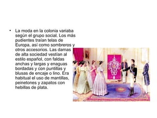 • La moda en la colonia variaba
según el grupo social. Los más
pudientes traían telas de
Europa, así como sombreros y
otros accesorios. Las damas
de alta sociedad vestían al
estilo español, con faldas
anchas y largas y enaguas
bordadas y con puntillas y
blusas de encaje o lino. Era
habitual el uso de mantillas,
peinetones y zapatos con
hebillas de plata.
 