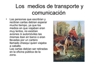 Los medios de transporte y
comunicación
• Las personas que escribían y
recibían cartas debían esperar
mucho tiempo, ya que los
medios en que viajaban eran
muy lentos, no existían
aviones ni automóviles las
mismas iban en barco o eran
llevadas por un cartero
llamado chasqui quien viajaba
a caballo.
Las cartas debían ser retiradas
en la oficina pública de la
zona.
 