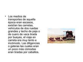 • Los medios de
transportes de aquella
época eran escasos,
existían las carretas,
vehículos de dos ruedas
grandes y techo de paja o
de cuero de vaca tirada
por bueyes, el viaje en
carreta era muy lento e
incómodo. Las diligencias
o galeras las cuales eran
un poco más cómodas
eran tiradas por caballos.
 